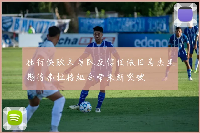 独行侠欧文与队友信任依旧乌杰里期待弗拉格组合带来新突破