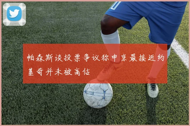 帕森斯谈投票争议称申京最接近约基奇并未被高估