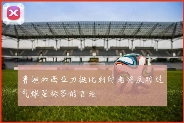 鲁迪加西亚力挺比利时老将反对过气球星标签的言论