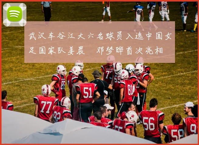 武汉车谷江大六名球员入选中国女足国家队姜晨璟邓梦晔首次亮相