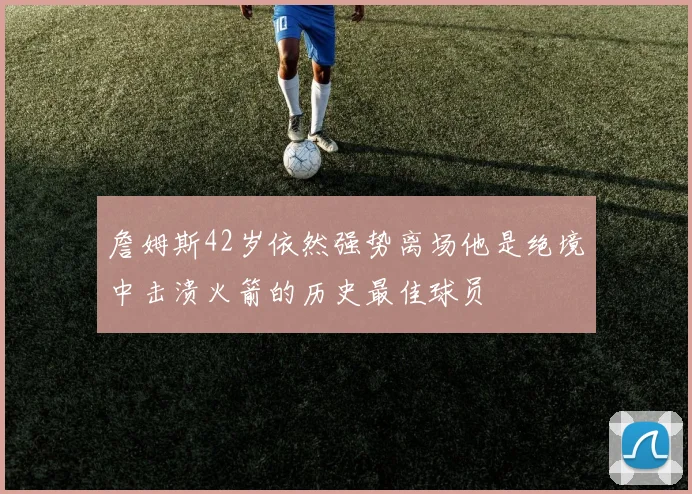 詹姆斯42岁依然强势离场他是绝境中击溃火箭的历史最佳球员