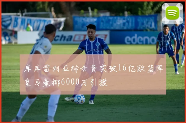 库库雷利亚转会费突破16亿欧蓝军皇马豪掷6000万引援