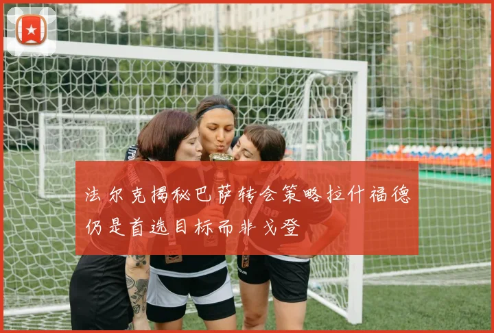 法尔克揭秘巴萨转会策略拉什福德仍是首选目标而非戈登