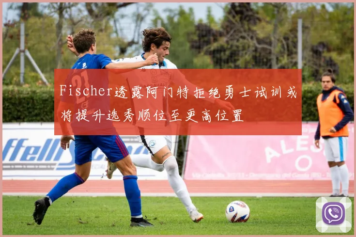 Fischer透露阿门特拒绝勇士试训或将提升选秀顺位至更高位置