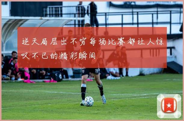 逆天局层出不穷每场比赛都让人惊叹不已的精彩瞬间