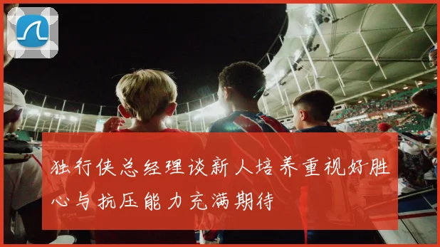 独行侠总经理谈新人培养重视好胜心与抗压能力充满期待