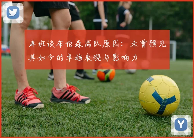 库班谈布伦森离队原因：未曾预见其如今的卓越表现与影响力