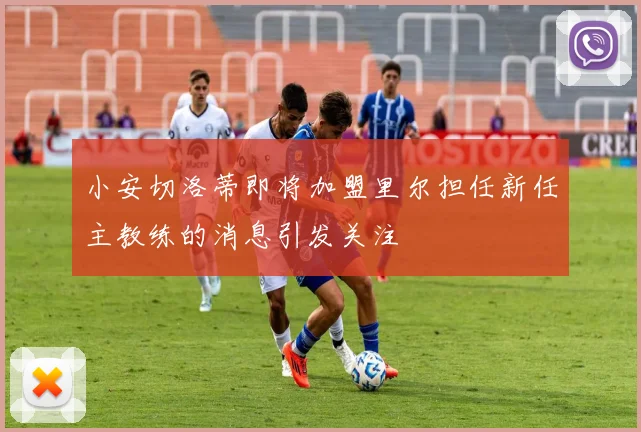 小安切洛蒂即将加盟里尔担任新任主教练的消息引发关注