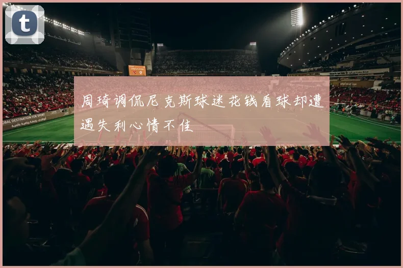 周琦调侃尼克斯球迷花钱看球却遭遇失利心情不佳