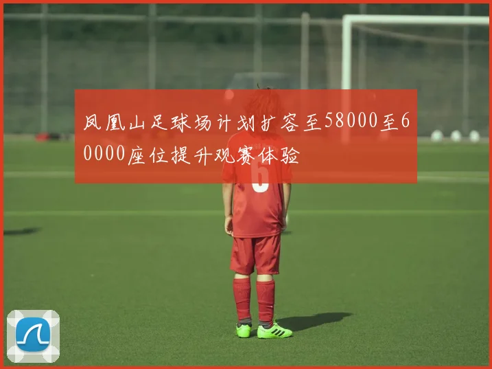凤凰山足球场计划扩容至58000至60000座位提升观赛体验