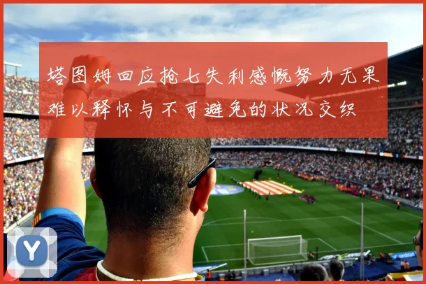 塔图姆回应抢七失利感慨努力无果难以释怀与不可避免的状况交织