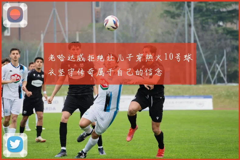老哈达威拒绝让儿子穿热火10号球衣坚守传奇属于自己的信念