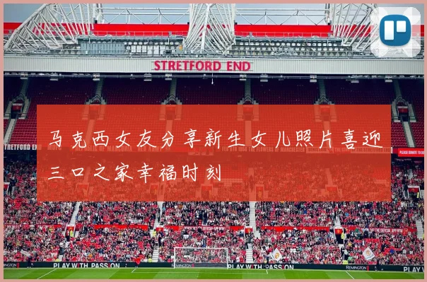 马克西女友分享新生女儿照片喜迎三口之家幸福时刻