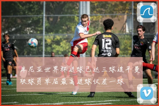 库尼亚世界杯进球已达三球追平曼联球员单届最高进球仅差一球
