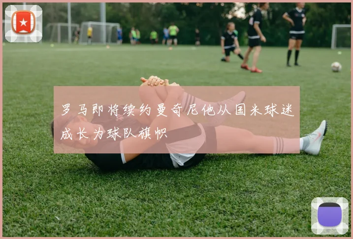 罗马即将续约曼奇尼他从国米球迷成长为球队旗帜