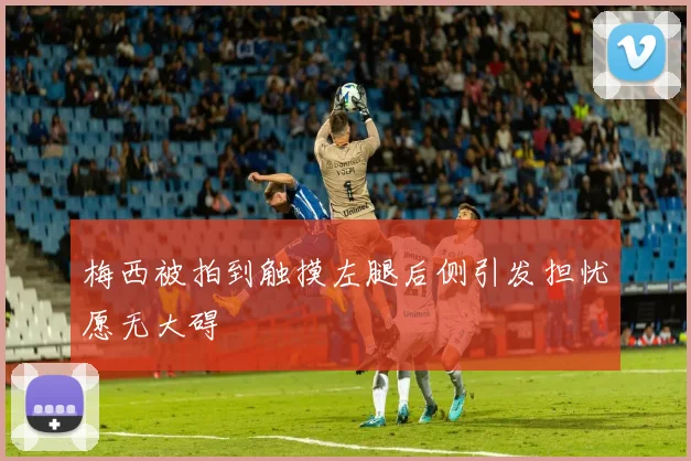 梅西被拍到触摸左腿后侧引发担忧愿无大碍