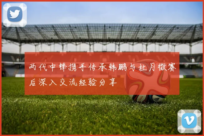 两代中锋携手传承韩鹏与杜月徵赛后深入交流经验分享